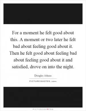 For a moment he felt good about this. A moment or two later he felt bad about feeling good about it. Then he felt good about feeling bad about feeling good about it and satisfied, drove on into the night Picture Quote #1
