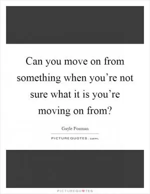 Can you move on from something when you’re not sure what it is you’re moving on from? Picture Quote #1