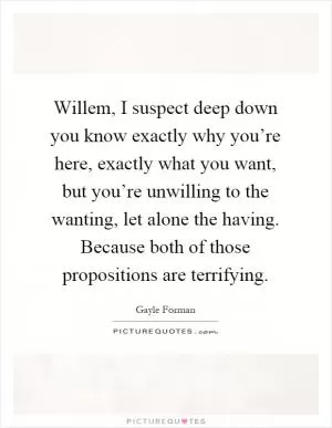 Willem, I suspect deep down you know exactly why you’re here, exactly what you want, but you’re unwilling to the wanting, let alone the having. Because both of those propositions are terrifying Picture Quote #1