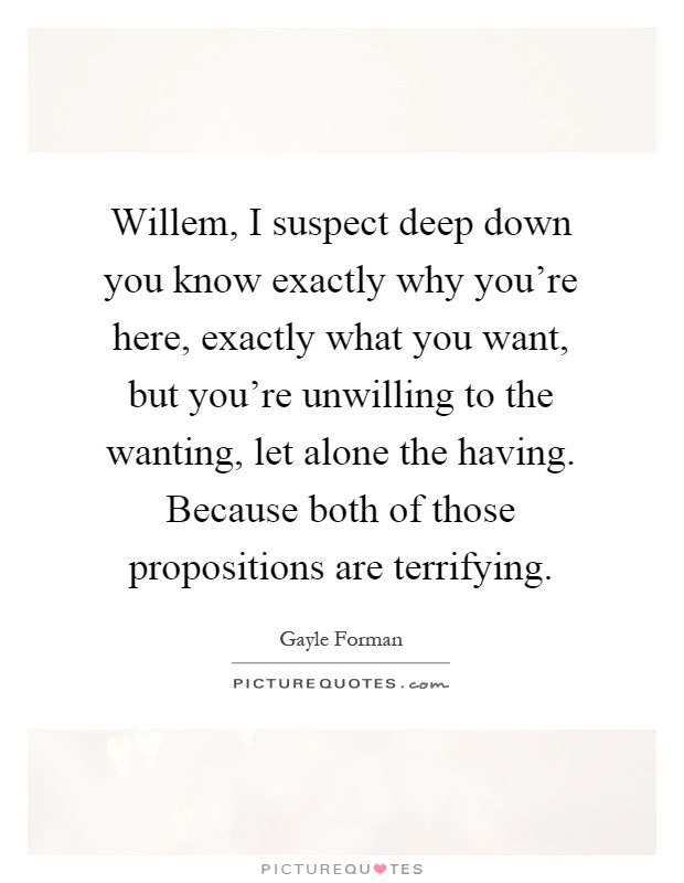 Willem, I suspect deep down you know exactly why you're here, exactly what you want, but you're unwilling to the wanting, let alone the having. Because both of those propositions are terrifying Picture Quote #1