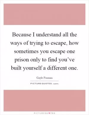 Because I understand all the ways of trying to escape, how sometimes you escape one prison only to find you’ve built yourself a different one Picture Quote #1