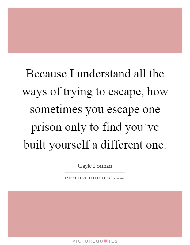 Because I understand all the ways of trying to escape, how sometimes you escape one prison only to find you've built yourself a different one Picture Quote #1