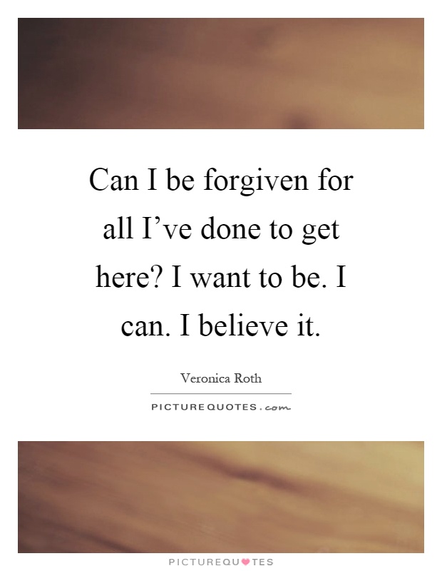 Can I be forgiven for all I've done to get here? I want to be. I can. I believe it Picture Quote #1