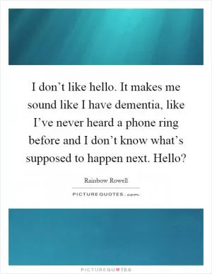 I don’t like hello. It makes me sound like I have dementia, like I’ve never heard a phone ring before and I don’t know what’s supposed to happen next. Hello? Picture Quote #1