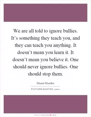 We are all told to ignore bullies. It’s something they teach you, and they can teach you anything. It doesn’t mean you learn it. It doesn’t mean you believe it. One should never ignore bullies. One should stop them Picture Quote #1