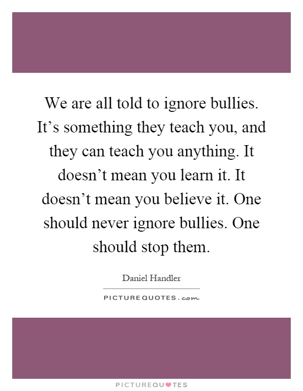 We are all told to ignore bullies. It's something they teach you, and they can teach you anything. It doesn't mean you learn it. It doesn't mean you believe it. One should never ignore bullies. One should stop them Picture Quote #1