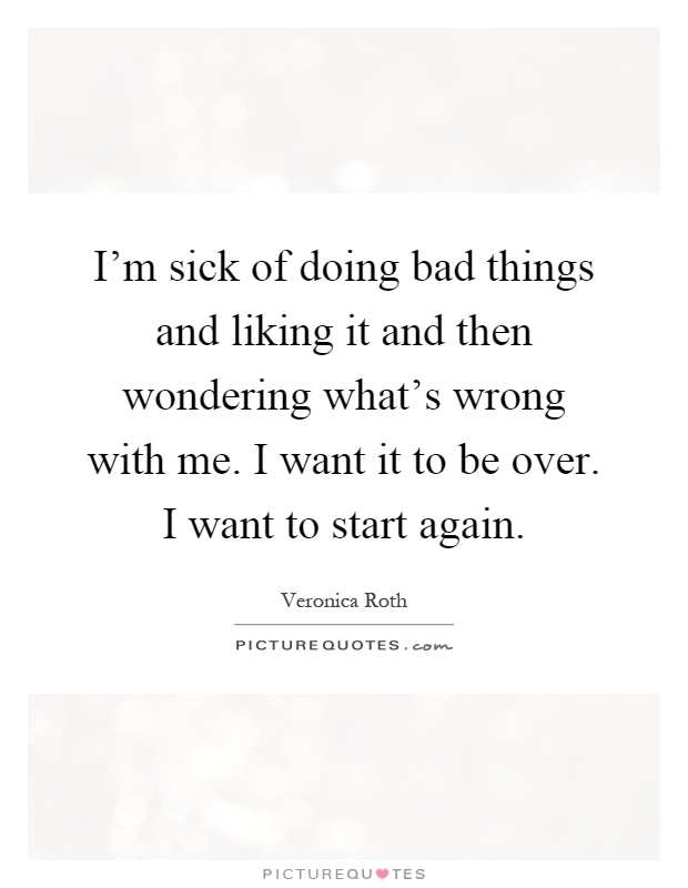 I'm sick of doing bad things and liking it and then wondering what's wrong with me. I want it to be over. I want to start again Picture Quote #1