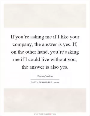 If you’re asking me if I like your company, the answer is yes. If, on the other hand, you’re asking me if I could live without you, the answer is also yes Picture Quote #1