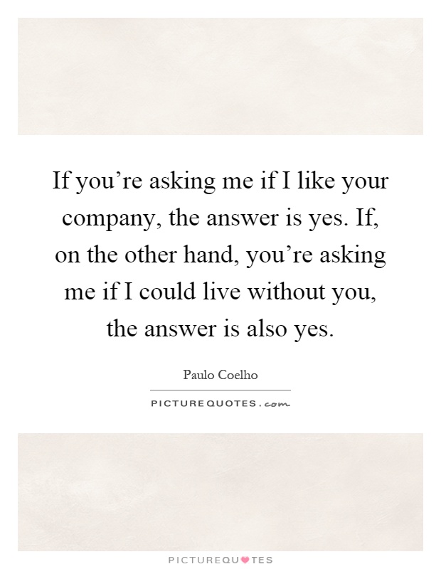 If you're asking me if I like your company, the answer is yes. If, on the other hand, you're asking me if I could live without you, the answer is also yes Picture Quote #1