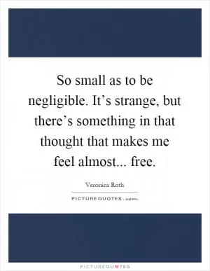 So small as to be negligible. It’s strange, but there’s something in that thought that makes me feel almost... free Picture Quote #1
