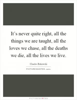 It’s never quite right, all the things we are taught, all the loves we chase, all the deaths we die, all the lives we live Picture Quote #1