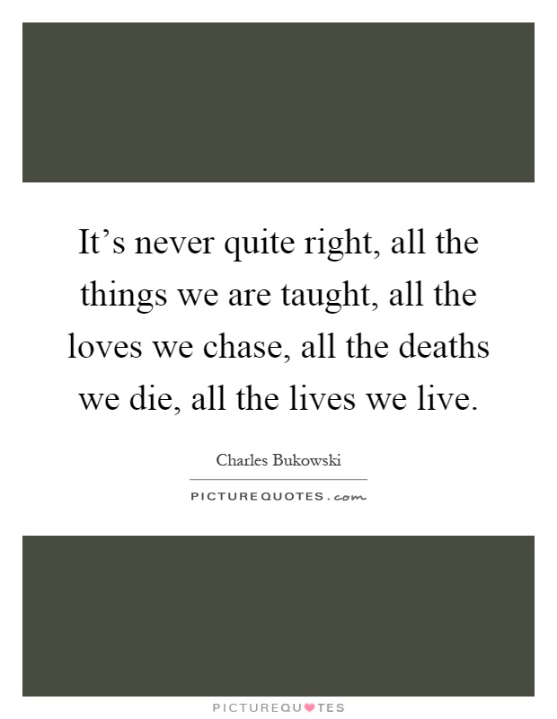 It's never quite right, all the things we are taught, all the loves we chase, all the deaths we die, all the lives we live Picture Quote #1