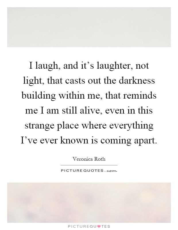 I laugh, and it's laughter, not light, that casts out the darkness building within me, that reminds me I am still alive, even in this strange place where everything I've ever known is coming apart Picture Quote #1