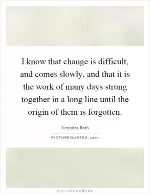 I know that change is difficult, and comes slowly, and that it is the work of many days strung together in a long line until the origin of them is forgotten Picture Quote #1