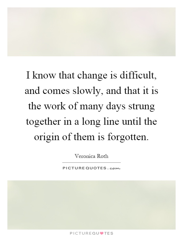 I know that change is difficult, and comes slowly, and that it is the work of many days strung together in a long line until the origin of them is forgotten Picture Quote #1