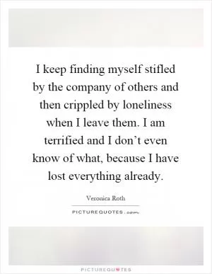 I keep finding myself stifled by the company of others and then crippled by loneliness when I leave them. I am terrified and I don’t even know of what, because I have lost everything already Picture Quote #1