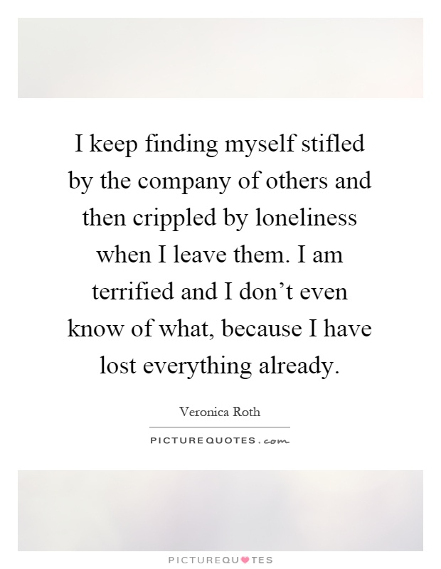 I keep finding myself stifled by the company of others and then crippled by loneliness when I leave them. I am terrified and I don't even know of what, because I have lost everything already Picture Quote #1