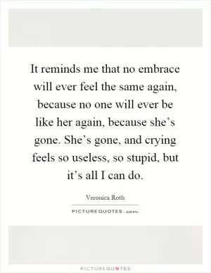 It reminds me that no embrace will ever feel the same again, because no one will ever be like her again, because she’s gone. She’s gone, and crying feels so useless, so stupid, but it’s all I can do Picture Quote #1