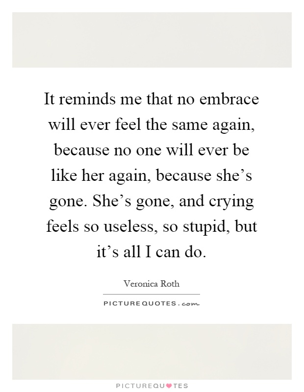 It reminds me that no embrace will ever feel the same again, because no one will ever be like her again, because she's gone. She's gone, and crying feels so useless, so stupid, but it's all I can do Picture Quote #1