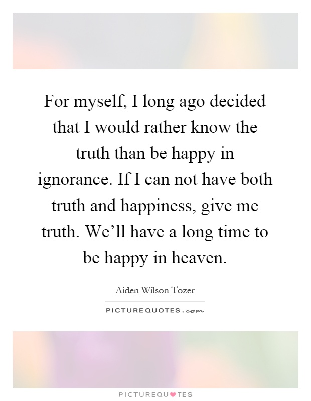 For myself, I long ago decided that I would rather know the truth than be happy in ignorance. If I can not have both truth and happiness, give me truth. We'll have a long time to be happy in heaven Picture Quote #1