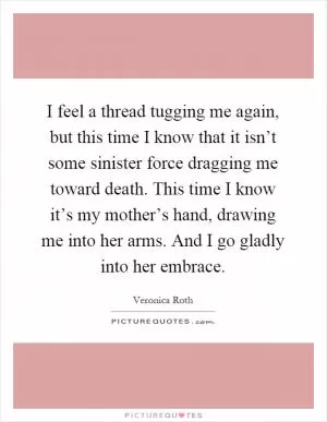 I feel a thread tugging me again, but this time I know that it isn’t some sinister force dragging me toward death. This time I know it’s my mother’s hand, drawing me into her arms. And I go gladly into her embrace Picture Quote #1