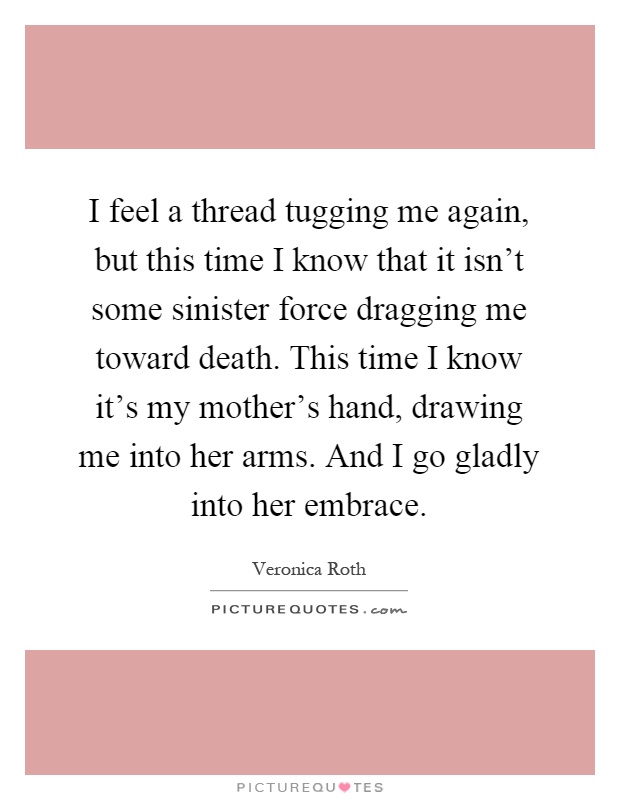 I feel a thread tugging me again, but this time I know that it isn't some sinister force dragging me toward death. This time I know it's my mother's hand, drawing me into her arms. And I go gladly into her embrace Picture Quote #1