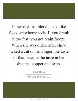 In her dreams, blood tasted like fizzy strawberry soda. If you drank it too fast, you got brain freeze. When she was older, after she’d licked a cut on her finger, the taste of that became the taste in her dreams: copper and tears Picture Quote #1