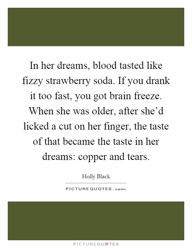 In her dreams, blood tasted like fizzy strawberry soda. If you drank it too fast, you got brain freeze. When she was older, after she'd licked a cut on her finger, the taste of that became the taste in her dreams: copper and tears Picture Quote #1