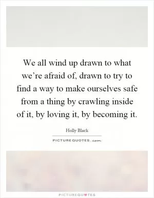 We all wind up drawn to what we’re afraid of, drawn to try to find a way to make ourselves safe from a thing by crawling inside of it, by loving it, by becoming it Picture Quote #1