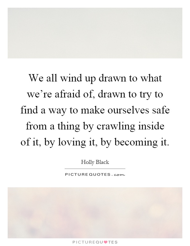 We all wind up drawn to what we're afraid of, drawn to try to find a way to make ourselves safe from a thing by crawling inside of it, by loving it, by becoming it Picture Quote #1