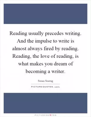 Reading usually precedes writing. And the impulse to write is almost always fired by reading. Reading, the love of reading, is what makes you dream of becoming a writer Picture Quote #1