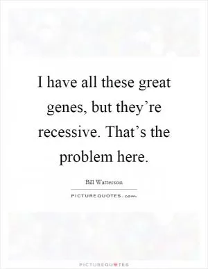 I have all these great genes, but they’re recessive. That’s the problem here Picture Quote #1