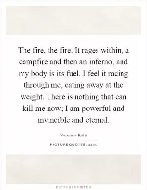 The fire, the fire. It rages within, a campfire and then an inferno, and my body is its fuel. I feel it racing through me, eating away at the weight. There is nothing that can kill me now; I am powerful and invincible and eternal Picture Quote #1
