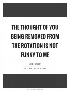 The thought of you being removed from the rotation is not funny to me Picture Quote #1
