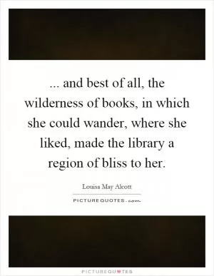 ... and best of all, the wilderness of books, in which she could wander, where she liked, made the library a region of bliss to her Picture Quote #1