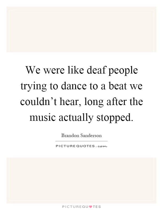 We were like deaf people trying to dance to a beat we couldn't hear, long after the music actually stopped Picture Quote #1