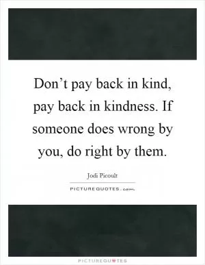 Don’t pay back in kind, pay back in kindness. If someone does wrong by you, do right by them Picture Quote #1