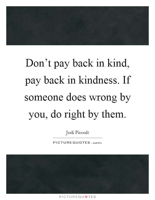 Don't pay back in kind, pay back in kindness. If someone does wrong by you, do right by them Picture Quote #1