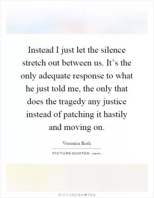 Instead I just let the silence stretch out between us. It’s the only adequate response to what he just told me, the only that does the tragedy any justice instead of patching it hastily and moving on Picture Quote #1