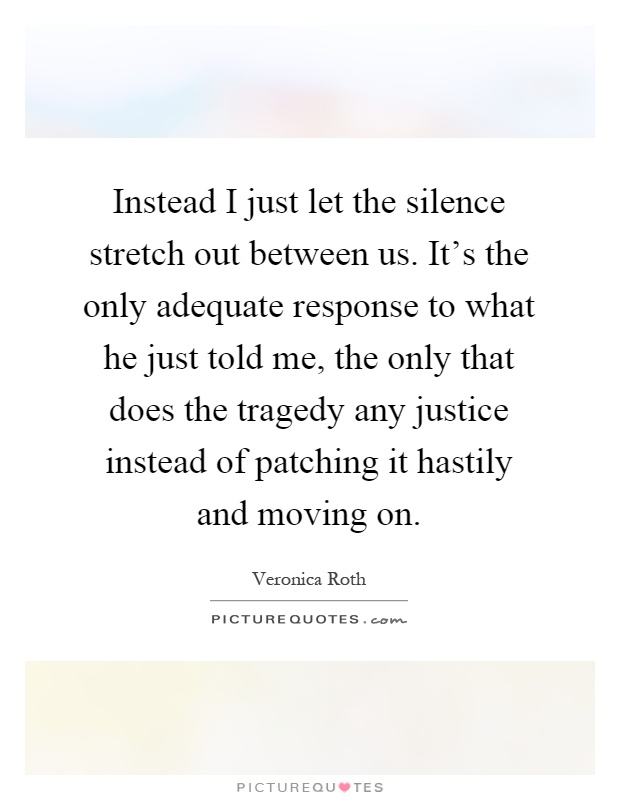 Instead I just let the silence stretch out between us. It's the only adequate response to what he just told me, the only that does the tragedy any justice instead of patching it hastily and moving on Picture Quote #1