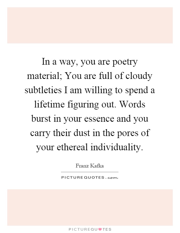 In a way, you are poetry material; You are full of cloudy subtleties I am willing to spend a lifetime figuring out. Words burst in your essence and you carry their dust in the pores of your ethereal individuality Picture Quote #1