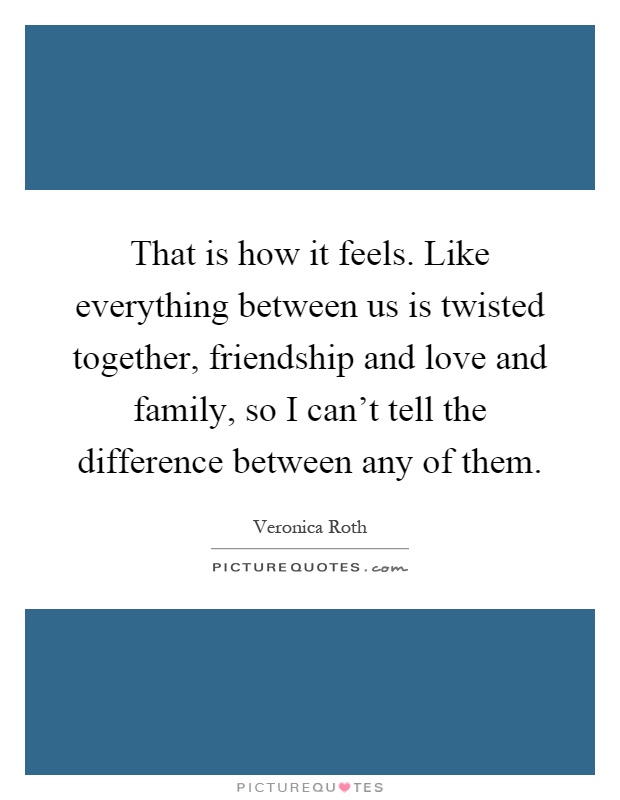 That is how it feels. Like everything between us is twisted together, friendship and love and family, so I can't tell the difference between any of them Picture Quote #1