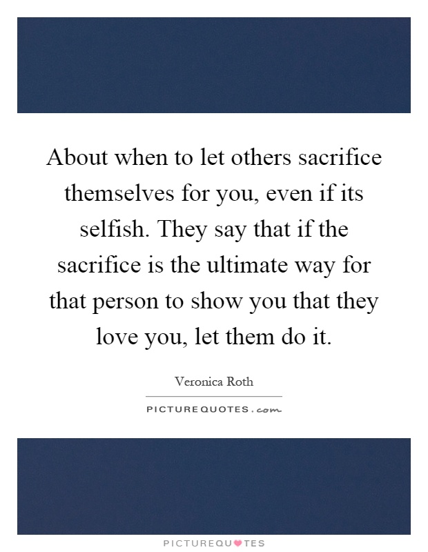About when to let others sacrifice themselves for you, even if its selfish. They say that if the sacrifice is the ultimate way for that person to show you that they love you, let them do it Picture Quote #1