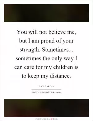 You will not believe me, but I am proud of your strength. Sometimes... sometimes the only way I can care for my children is to keep my distance Picture Quote #1