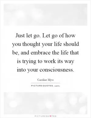 Just let go. Let go of how you thought your life should be, and embrace the life that is trying to work its way into your consciousness Picture Quote #1