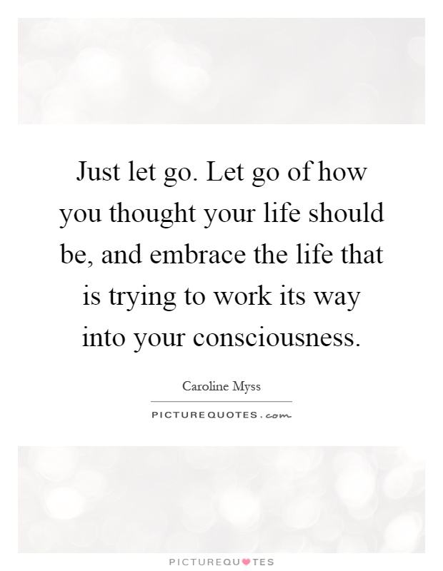 Just let go. Let go of how you thought your life should be, and embrace the life that is trying to work its way into your consciousness Picture Quote #1