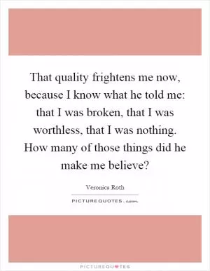 That quality frightens me now, because I know what he told me: that I was broken, that I was worthless, that I was nothing. How many of those things did he make me believe? Picture Quote #1