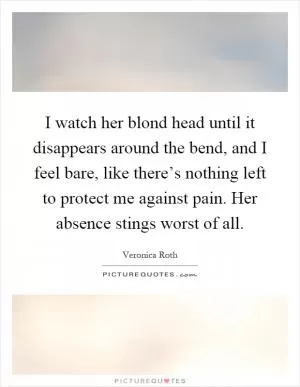 I watch her blond head until it disappears around the bend, and I feel bare, like there’s nothing left to protect me against pain. Her absence stings worst of all Picture Quote #1