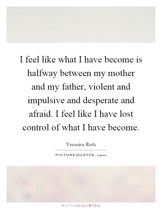 I feel like what I have become is halfway between my mother and my father, violent and impulsive and desperate and afraid. I feel like I have lost control of what I have become Picture Quote #1