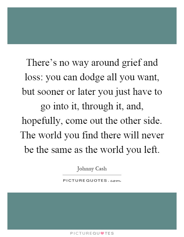 There's no way around grief and loss: you can dodge all you want, but sooner or later you just have to go into it, through it, and, hopefully, come out the other side. The world you find there will never be the same as the world you left Picture Quote #1